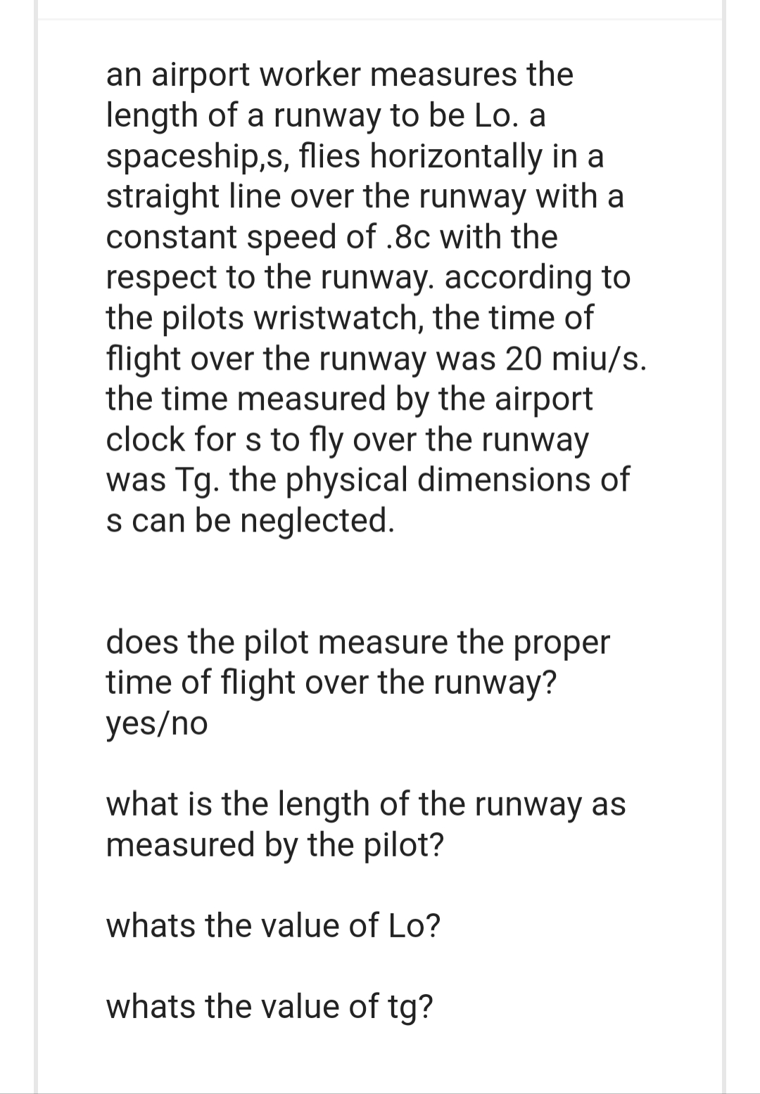 an airport worker measures the
length of a runway to be Lo. a
spaceship,s, flies horizontally in a
straight line over the runway with a
constant speed of .8c with the
respect to the runway. according to
the pilots wristwatch, the time of
flight over the runway was 20 miu/s.
the time measured by the airport
clock for s to fly over the runway
was Tg. the physical dimensions of
s can be neglected.
does the pilot measure the proper
time of flight over the runway?
yes/no
what is the length of the runway as
measured by the pilot?
whats the value of Lo?
whats the value of tg?