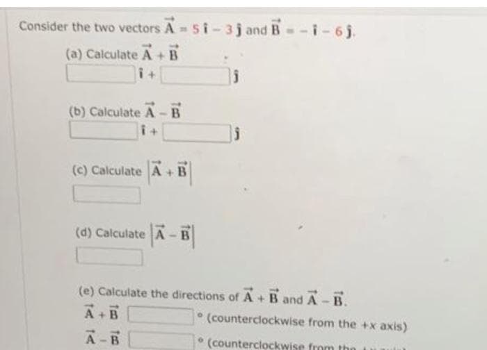 Consider the two vectors A-51-3j and B=-i-6j.
(a) Calculate A + B
i+
(b) Calculate A-B
i+
(c) Calculate A + B
(d) Calculate
(e) Calculate the directions of A + B and A-B.
A+B
A-B
(counterclockwise from the +x axis)
(counterclockwise from the