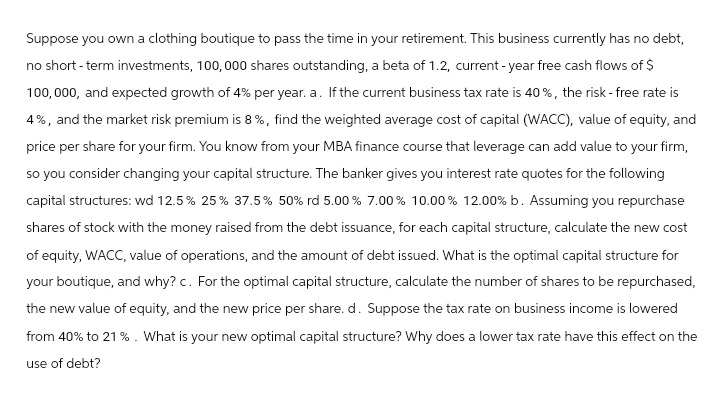 Suppose you own a clothing boutique to pass the time in your retirement. This business currently has no debt,
no short-term investments, 100,000 shares outstanding, a beta of 1.2, current-year free cash flows of $
100,000, and expected growth of 4% per year. a. If the current business tax rate is 40%, the risk-free rate is
4%, and the market risk premium is 8%, find the weighted average cost of capital (WACC), value of equity, and
price per share for your firm. You know from your MBA finance course that leverage can add value to your firm,
so you consider changing your capital structure. The banker gives you interest rate quotes for the following
capital structures: wd 12.5% 25% 37.5% 50% rd 5.00% 7.00% 10.00% 12.00% b. Assuming you repurchase
shares of stock with the money raised from the debt issuance, for each capital structure, calculate the new cost
of equity, WACC, value of operations, and the amount of debt issued. What is the optimal capital structure for
your boutique, and why? c. For the optimal capital structure, calculate the number of shares to be repurchased,
the new value of equity, and the new price per share. d. Suppose the tax rate on business income is lowered
from 40% to 21%. What is your new optimal capital structure? Why does a lower tax rate have this effect on the
use of debt?