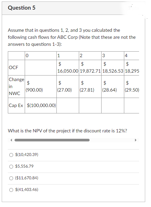 Question 5
Assume that in questions 1, 2, and 3 you calculated the
following cash flows for ABC Corp (Note that these are not the
answers to questions 1-3):
0
1
2
3
4
$
$
$
OCF
$
16,050.00 19,872.71 18,526.53 18,295
Change
$
$
$
$
$
in
(900.00)
(27.00)
(27.81)
(28.64)
(29.50)
NWC
Cap Ex $(100,000.00)
What is the NPV of the project if the discount rate is 12%?
$(10,420.39)
$5,556.79
○ ($11,670.84)
O $(41,403.46)