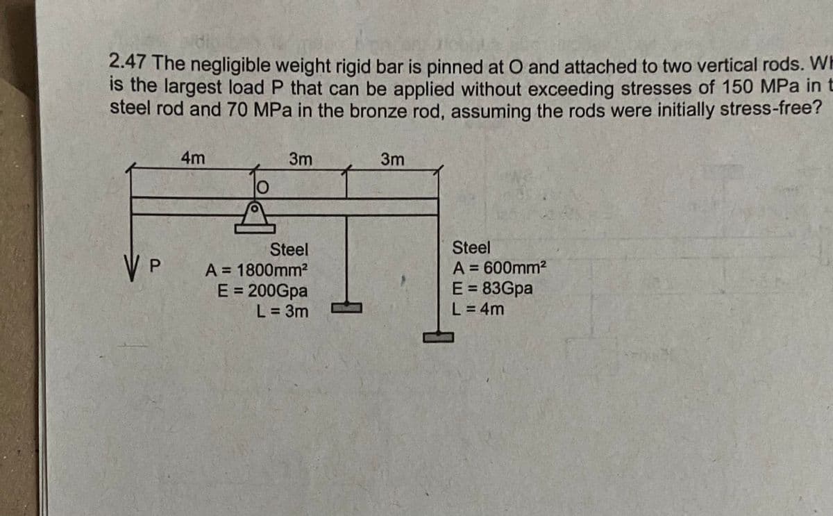 2.47 The negligible weight rigid bar is pinned at O and attached to two vertical rods. WI
is the largest load P that can be applied without exceeding stresses of 150 MPa in t
steel rod and 70 MPa in the bronze rod, assuming the rods were initially stress-free?
4m
3m
3m
Steel
A = 600mm2
E = 83Gpa
L = 4m
Steel
V P
A = 1800mm2
E = 200Gpa
L 3m
