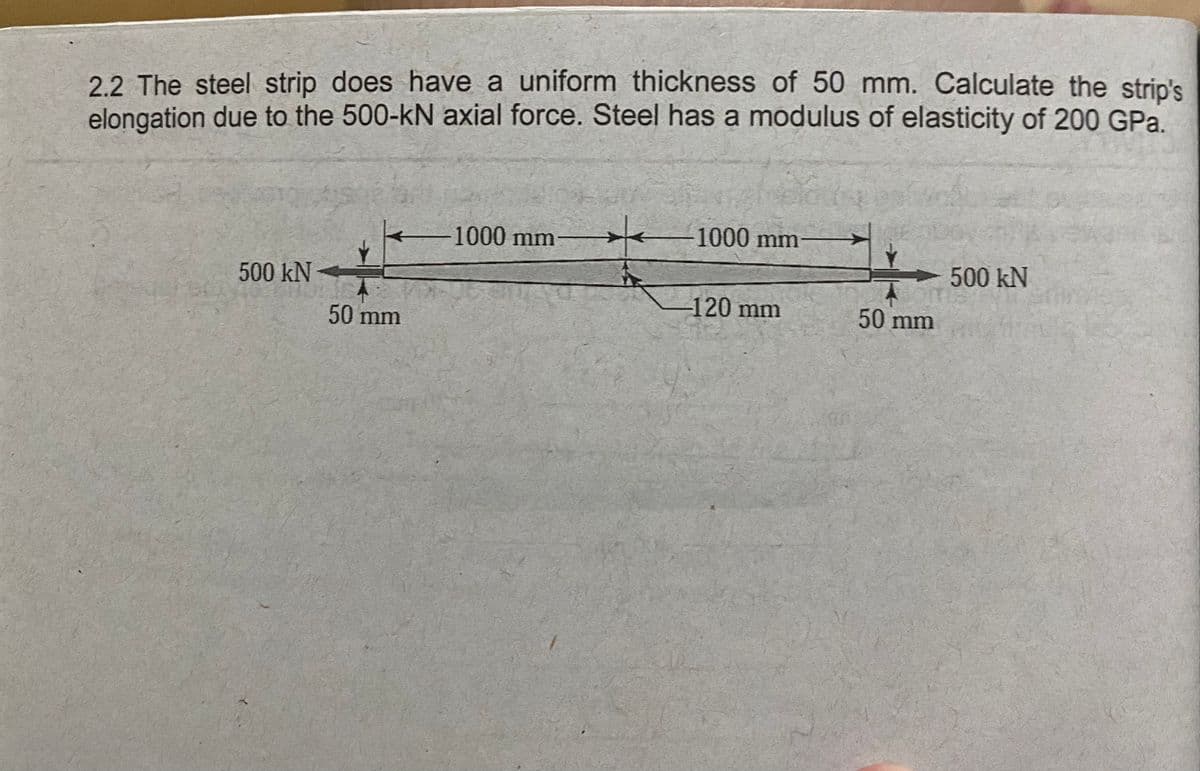 2.2 The steel strip does have a uniform thickness of 50 mm. Calculate the strip's
elongation due to the 500-kN axial force. Steel has a modulus of elasticity of 200 GPa.
-1000 mm-
-1000 mm
500 kN
500 kN
-120 mm
50 mm
50 mm

