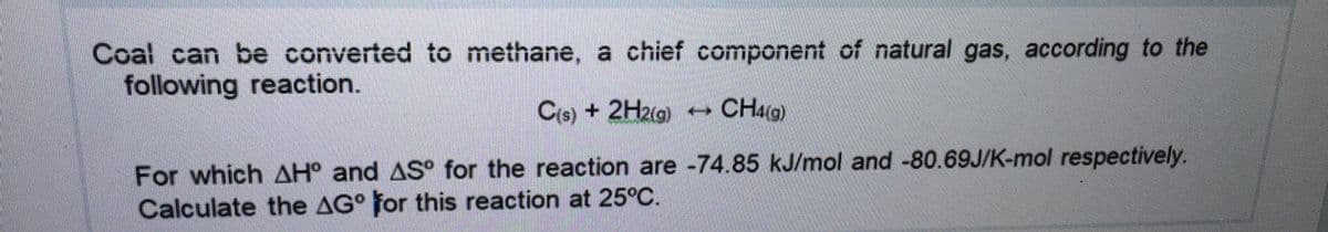 Coal can be converted to methane, a chief component of natural gas, according to the
following reaction.
C(e) + 2H2(g)
CH4G)
For which AH° and AS° for the reaction are -74.85 kJ/mol and -80.69J/K-mol respectively.
Calculate the AG° for this reaction at 25°C.
