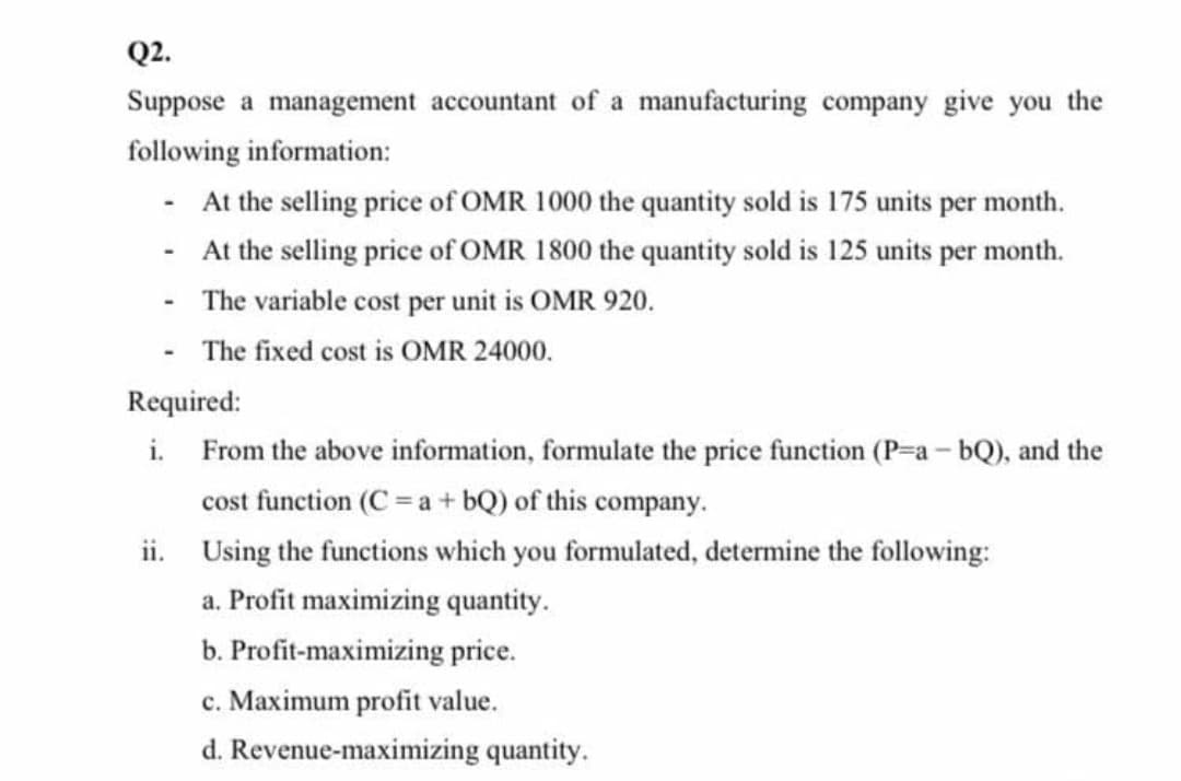 Q2.
Suppose a management accountant of a manufacturing company give you the
following information:
At the selling price of OMR 1000 the quantity sold is 175 units per month.
- At the selling price of OMR 1800 the quantity sold is 125 units per month.
- The variable cost per unit is OMR 920.
- The fixed cost is OMR 24000.
Required:
i. From the above information, formulate the price function (P-a - bQ), and the
cost function (C = a + bQ) of this company.
ii. Using the functions which you formulated, determine the following:
a. Profit maximizing quantity.
b. Profit-maximizing price.
c. Maximum profit value.
d. Revenue-maximizing quantity.
