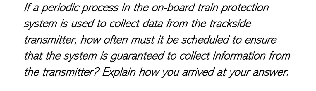 If a periodic process in the on-board train protection
system is used to collect data from the trackside
transmitter, how often must it be scheduled to ensure
that the system is guaranteed to collect information from
the transmitter? Explain how you arrived at your answer.