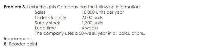 Problem 3. Lexberheights Company has the following information:
10.000 units per year
2,000 units
Sales
Order Quantity
Safety stock
Lead time
1,300 units
4 weeks
The company uses a 50-week year in all calculations.
Requirements:
8. Reorder point
