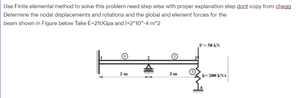 Use Finite elemental method to solve this problem need step wise with proper explanation step dont copy from chegg
Determine the nodal displacements and rotations and the global and element forces for the
beam shown in Figure below Take E=210Gpa and I=2*10^-4 m^2
P= 50 kN
3 m
3 m
k= 200 kN/1
