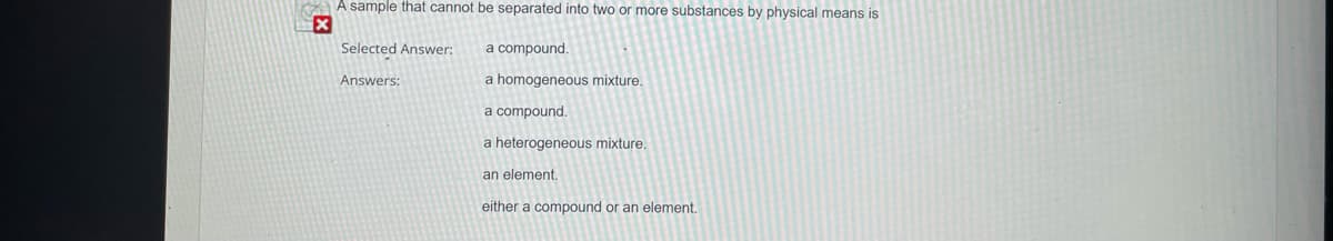 A sample that cannot be separated into two or more substances by physical means is
x
Selected Answer:
Answers:
a compound.
a homogeneous mixture.
a compound.
a heterogeneous mixture.
an element.
either a compound or an element.