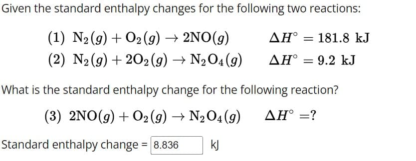 Given the standard enthalpy changes for the following two reactions:
(1) N2(g) + O2(g) → 2NO(g)
(2) N2(g) +202 (9) → N2O4(9)
AH° 181.8 kJ
AH° = 9.2 kJ
What is the standard enthalpy change for the following reaction?
(3) 2NO(g) + O2(g) → N2O4 (9)
ΔΗ° =?
Standard enthalpy change = 8.836
kj