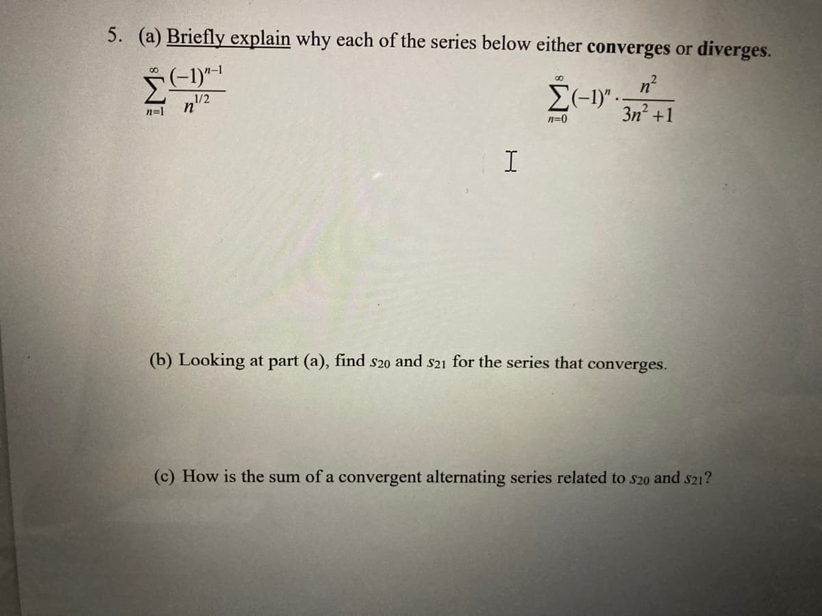 5. (a) Briefly explain why each of the series below either converges or diverges.
(-1)"-¹
1/2
8
n=1
n
I
Σ(-1)"
n=0
2
n²
3n² +1
(b) Looking at part (a), find s20 and $21 for the series that converges.
(c) How is the sum of a convergent alternating series related to $20 and $21?