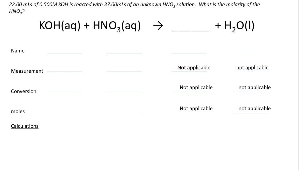 22.00 mLs of 0.500M KOH is reacted with 37.00mLs of an unknown HNO3 solution. What is the molarity of the
HNO3?
KOH(aq) + HNO3(aq) →
+ H2O(l)
Name
Measurement
Conversion
moles
Calculations
Not applicable
not applicable
Not applicable
not applicable
Not applicable
not applicable