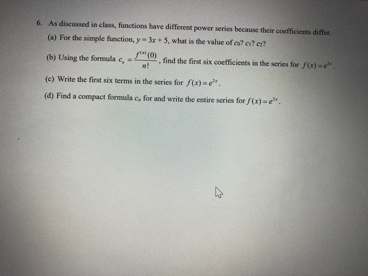 6. As discussed in class, functions have different power series because their coefficients differ.
(a) For the simple function, y = 3x + 5, what is the value of co? c1? c₂?
f(") (0)
n!
(b) Using the formula c,₁ = -
find the first six coefficients in the series for f(x) = e²* .
(c) Write the first six terms in the series for f(x) = e²x.
(d) Find a compact formula cn for and write the entire series for f(x) = ²x
K