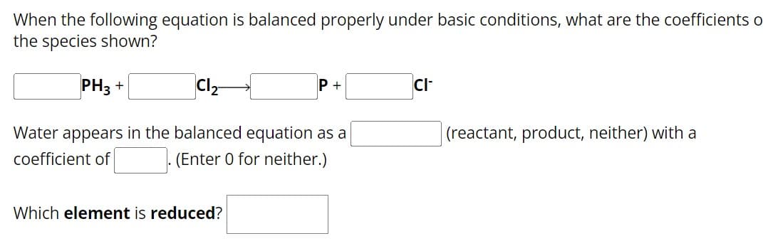 When the following equation is balanced properly under basic conditions, what are the coefficients o
the species shown?
PH3+
Cl2-
Water appears in the balanced equation as a
coefficient of
(Enter 0 for neither.)
Which element is reduced?
CI-
(reactant, product, neither) with a