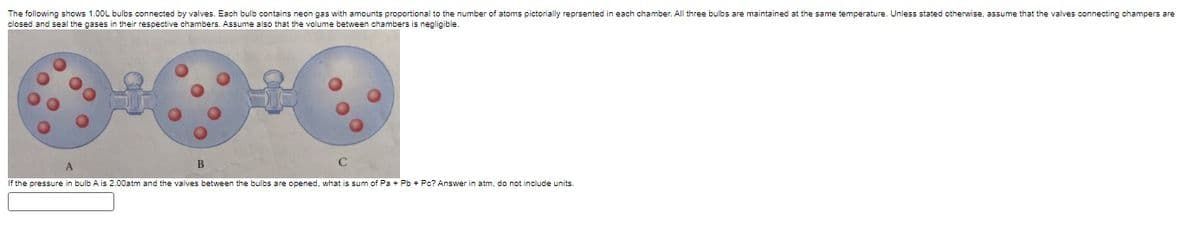The following shows 1.00L bulbs connected by valves. Each bulb contains neon gas with amounts proportional to the number of atoms pictorially reprsented in each chamber. All three bulbs are maintained at the same temperature. Unless stated otherwise, assume that the valves connecting champers are
closed and seal the gases in their respective chambers. Assume also that the volume between chambers is negligible.
B
C
If the pressure in bulb A is 2.00atm and the valves between the bulbs are opened, what is sum of Pa + Pb + Pc? Answer in atm, do not include units.