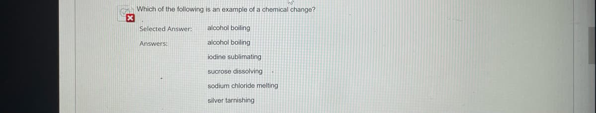 x
Which of the following is an example of a chemical change?
Selected Answer:
Answers:
alcohol boiling
alcohol boiling
iodine sublimating
sucrose dissolving
sodium chloride melting
silver tarnishing