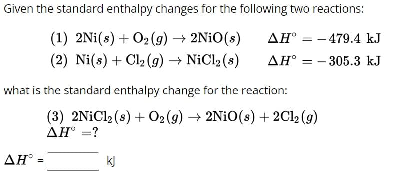 Given the standard enthalpy changes for the following two reactions:
(1) 2Ni(s) + O2(g) → 2NiO(s)
(2) Ni(s) + Cl2(g) → NiCl2 (s)
ΔΗ
= 479.4 kJ
-
AH-305.3 kJ
what is the standard enthalpy change for the reaction:
ΔΗ
=
(3) 2NiCl2 (s) + O2(g) → 2NiO(s) + 2Cl2(g)
ΔΗ° =?
kj
