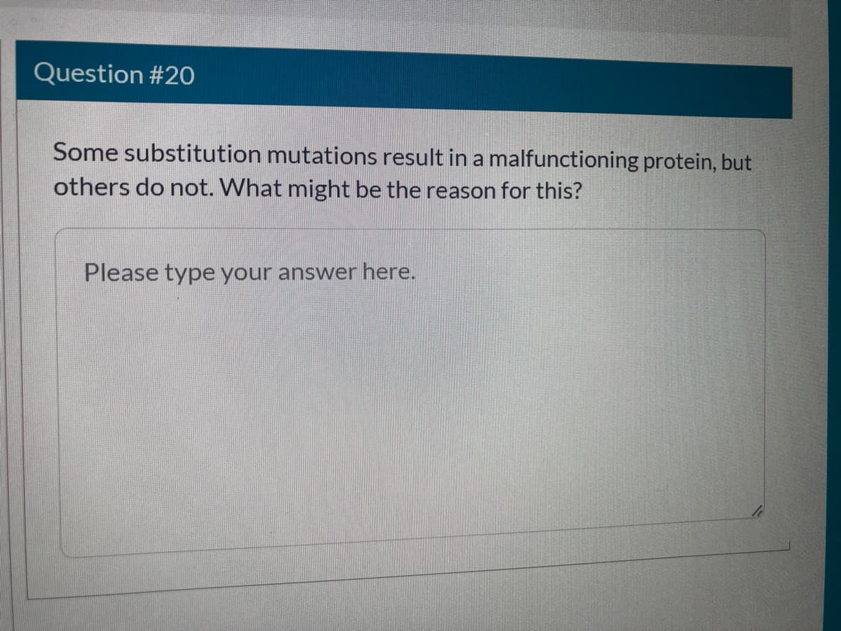 Question #20
Some substitution mutations result in a malfunctioning protein, but
others do not. What might be the reason for this?
Please type your answer here.