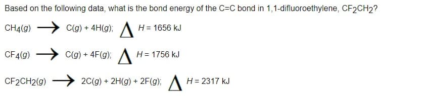 Based on the following data, what is the bond energy of the C-C bond in 1,1-difluoroethylene, CF2CH2?
C(g) + 4H(g); H = 1656 kJ
CH4(g)
CF4(g)
C(g) + 4F(g);
H = 1756 kJ
CF2CH2(g)
2C(g) + 2(g) + 2F(g); H = 2317 kJ