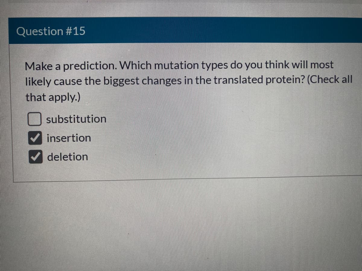 Question #15
Make a prediction. Which mutation types do you think will most
likely cause the biggest changes in the translated protein? (Check all
that apply.)
substitution
insertion
deletion