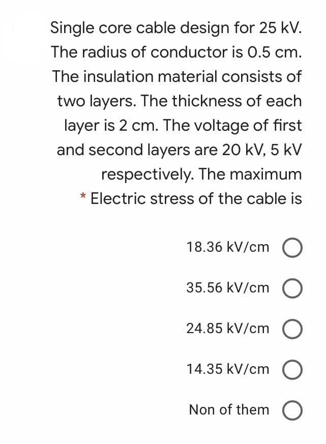 Single core cable design for 25 kV.
The radius of conductor is 0.5 cm.
The insulation material consists of
two layers. The thickness of each
layer is 2 cm. The voltage of first
and second layers are 20 kV, 5 kV
respectively. The maximum
Electric stress of the cable is
18.36 kV/cm O
35.56 kV/cm O
24.85 kV/cm
14.35 kV/cm
Non of them O
