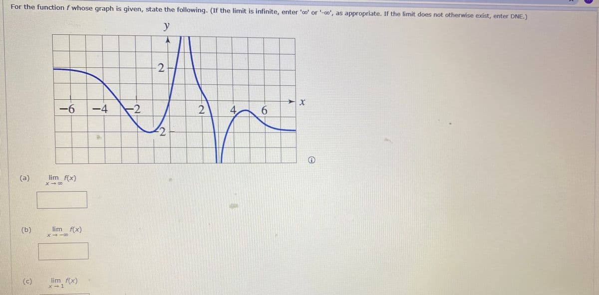 For the function f whose graph is given, state the following. (If the limit is infinite, enter 'oo' or '-o', as appropriate. If the limit does not otherwise exist, enter DNE.)
y
-6
-4
-2
6.
-2
(a)
lim f(x)
X 00
(Б)
lim f(x)
(c)
lim f(x)
