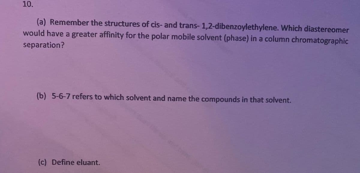 10.
(a) Remember the structures of cis- and trans-1,2-dibenzoylethylene. Which diastereomer
would have a greater affinity for the polar mobile solvent (phase) in a column chromatographic
separation?
(b) 5-6-7 refers to which solvent and name the compounds in that solvent.
(c) Define eluant.

