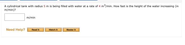 A cylindrical tank with radius 5 m is being filled with water at a rate of 4 m/min. How fast is the height of the water increasing (in
m/min)?
m/min
Need Help?
Read It
Watch It
Master It
