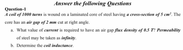 Answer the following Questions
Question-1
A coil of 1000 turns is wound on a laminated core of steel having a cross-section of 5 cm². The
core has an air gap of 2 mm cut at right angle.
a. What value of current is required to have an air gap flux density of 0.5 T? Permeability
of steel may be taken as infinity.
b. Determine the coil inductance.
