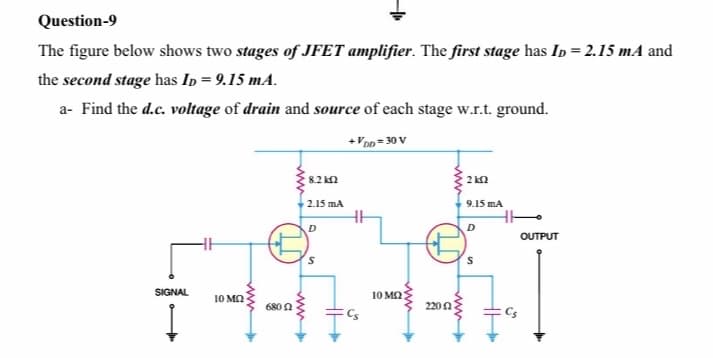 Question-9
The figure below shows two stages of JFET amplifier. The first stage has Ip = 2.15 mA and
the second stage has In = 9.15 mA.
a- Find the d.c. voltage of drain and source of each stage w.r.t. ground.
+VDn = 30 V
8.2 ka
2 kn
2.15 mA
9.15 mA
D
OUTPUT
SIGNAL
10 MO
10 M2
6800
220n
ww
