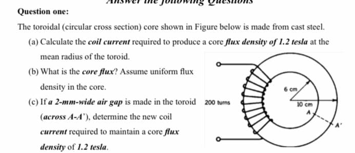 Question one:
The toroidal (circular cross section) core shown in Figure below is made from cast steel.
(a) Calculate the coil current required to produce a core flux density of 1.2 tesla at the
mean radius of the toroid.
(b) What is the core flux? Assume uniform flux
density in the core.
6 cm
(c) If a 2-mm-wide air gap is made in the toroid 200 turns
10 cm
(across A-A'), determine the new coil
current required to maintain a core flux
density of 1.2 tesla.
