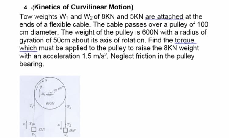 4 -(Kinetics of Curvilinear Motion)
Tow weights W, and W2 of 8KN and 5KN are attached at the
ends of a flexible cable. The cable passes over a pulley of 100
cm diameter. The weight of the pulley is 600N with a radius of
gyration of 50cm about its axis of rotation. Find the torque
which must be applied to the pulley to raise the 8KN weight
with an acceleration 1.5 m/s?. Neglect friction in the pulley
bearing.
50 cm
600N
T
8kN
5kN
W,
