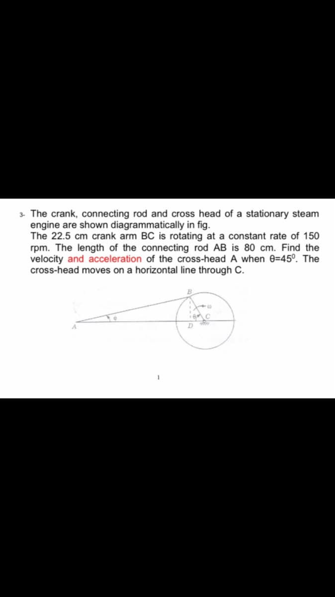 3. The crank, connecting rod and cross head of a stationary steam
engine are shown diagrammatically in fig.
The 22.5 cm crank arm BC is rotating at a constant rate of 150
rpm. The length of the connecting rod AB is 80 cm. Find the
velocity and acceleration of the cross-head A when 0=45º. The
cross-head moves on a horizontal line through C.
