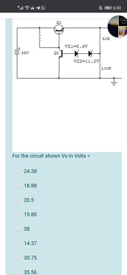 好6:00
SOK
vz1=8.6v
38v
v22=11.2v
S100K
For the circuit shown Vo in Volts =
24.38
18.88
O 20.5
O 19.80
O 38
O 14.37
30.75
35.56
