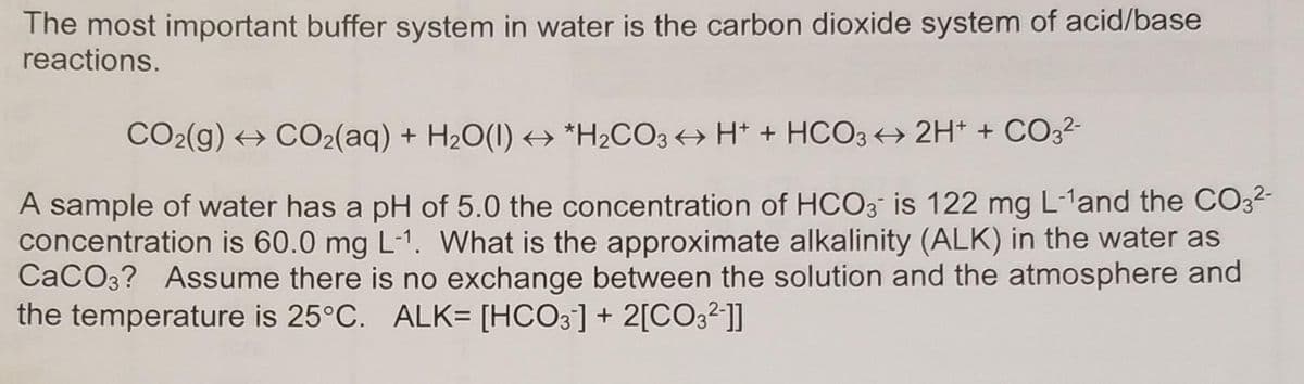 The most important buffer system in water is the carbon dioxide system of acid/base
reactions.
CO2(g) → CO2(aq) + H2O(1) → *H2CO3 +→ H* + HCO3 2H* + CO32-
A sample of water has a pH of 5.0 the concentration of HCO3 is 122 mg L-1and the CO3-
concentration is 60.0 mg L-1. What is the approximate alkalinity (ALK) in the water as
CaCO3? Assume there is no exchange between the solution and the atmosphere and
the temperature is 25°C. ALK= [HCO3] + 2[CO3²]]
