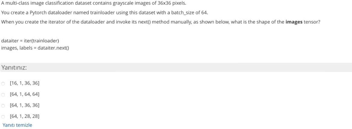 A multi-class image classification dataset contains grayscale images of 36x36 pixels.
You create a Pytorch dataloader named trainloader using this dataset with a batch_size of 64.
When you create the iterator of the dataloader and invoke its next() method manually, as shown below, what is the shape of the images tensor?
dataiter = iter(trainloader)
images, labels = dataiter.next()
Yanıtınız:
O [16, 1, 36, 36]
O [64, 1, 64, 64]
O [64, 1, 36, 36]
O [64, 1, 28, 28]
Yanıtı temizle
