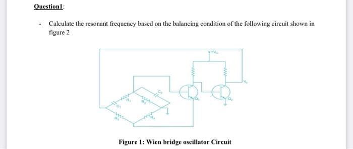 Question1:
Calculate the resonant frequency based on the balancing condition of the following circuit shown in
figure 2
Figure 1: Wien bridge oscillator Circuit
