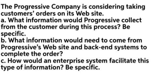 The Progressive Company is considering taking
customers' orders on its Web site.
a. What information would Progressive collect
from the customer during this process? Be
specific.
b. What information would need to come from
Progressive's Web site and back-end systems to
complete the order?
c. How would an enterprise system facilitate this
type of information? Be specific.
