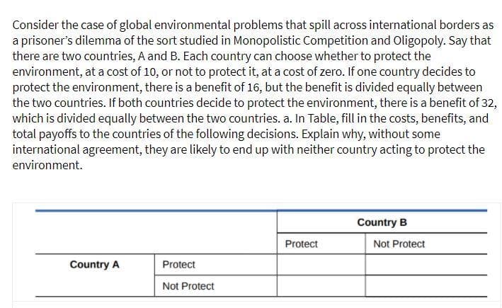 Consider the case of global environmental problems that spill across international borders as
a prisoner's dilemma of the sort studied in Monopolistic Competition and Oligopoly. Say that
there are two countries, A and B. Each country can choose whether to protect the
environment, at a cost of 10, or not to protect it, at a cost of zero. If one country decides to
protect the environment, there is a benefit of 16, but the benefit is divided equally between
the two countries. If both countries decide to protect the environment, there is a benefit of 32,
which is divided equally between the two countries. a. In Table, fill in the costs, benefits, and
total payoffs to the countries of the following decisions. Explain why, without some
international agreement, they are likely to end up with neither country acting to protect the
environment.
Country B
Protect
Not Protect
Country A
Protect
Not Protect
