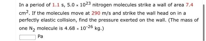 In a period of 1.1 s, 5.0 x 1023 nitrogen molecules strike a wall of area 7.4
cm2. If the molecules move at 290 m/s and strike the wall head on in a
perfectly elastic collision, find the pressure exerted on the wall. (The mass of
one N2 molecule is 4.68 x 10-26 kg.)
Pa

