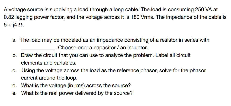 A voltage source is supplying a load through a long cable. The load is consuming 250 VA at
0.82 lagging power factor, and the voltage across it is 180 Vrms. The impedance of the cable is
5 + j4 9.
a. The load may be modeled as an impedance consisting of a resistor in series with
Choose one: a capacitor / an inductor.
b. Draw the circuit that you can use to analyze the problem. Label all circuit
elements and variables.
c.
Using the voltage across the load as the reference phasor, solve for the phasor
current around the loop.
d. What is the voltage (in rms) across the source?
e. What is the real power delivered by the source?