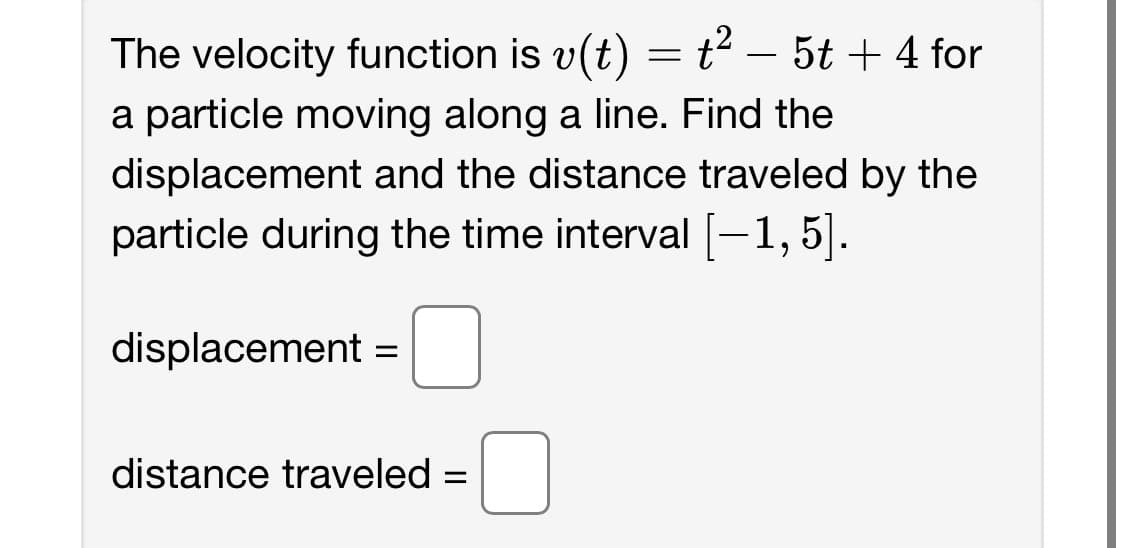 The velocity function is v(t) = t² – 5t + 4 for
a particle moving along a line. Find the
displacement and the distance traveled by the
particle during the time interval [-1, 5].
-
displacement =
distance traveled =
