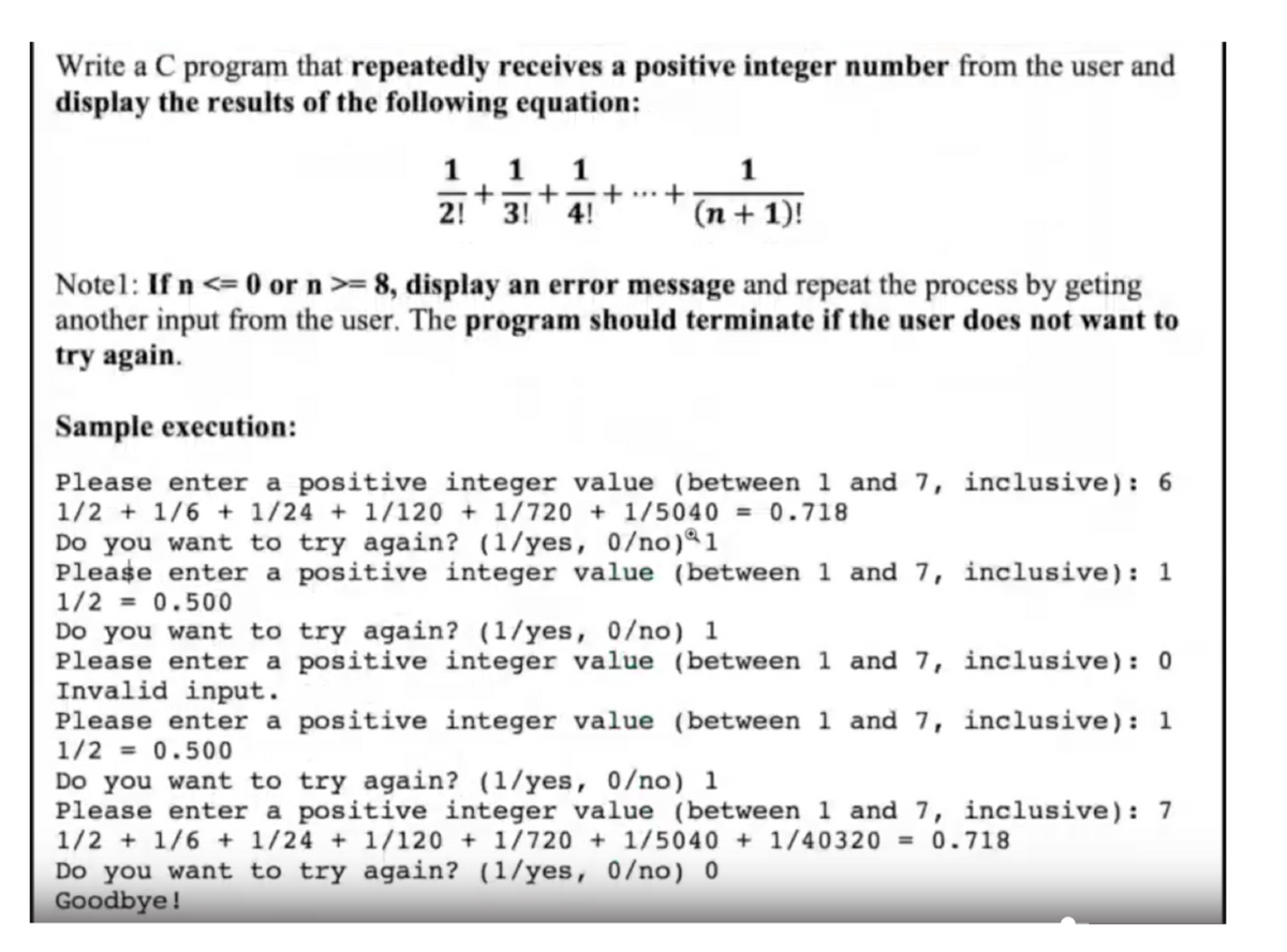 Write a C program that repeatedly receives a positive integer number from the user and
display the results of the following equation:
1 1 1
+
1
+
21 +31
3! 4!
(n + 1)!
Notel: If n <= 0 or n>= 8, display an error message and repeat the process by geting
another input from the user. The program should terminate if the user does not want to
try again.
Sample execution:
Please enter a positive integer value (between 1 and 7, inclusive): 6
1/2 + 1/6 + 1/24 + 1/120 + 1/720+ 1/5040 = 0.718
Do you want to try again? (1/yes, 0/no) 1
Please enter a positive integer value (between 1 and 7, inclusive): 1
1/2 = 0.500
Do you want to try again? (1/yes, 0/no) 1
Please enter a positive integer value (between 1 and 7,
Invalid input.
inclusive): 0
Please enter a positive integer value (between 1 and 7,
1/2 = 0.500
inclusive): 1
Do you want to try again? (1/yes, 0/no) 1
Please enter a positive integer value (between 1 and 7, inclusive): 7
1/2 + 1/6 + 1/24 + 1/120 + 1/720 + 1/5040 + 1/40320 = 0.718
Do you want to try again? (1/yes, 0/no) 0
Goodbye!