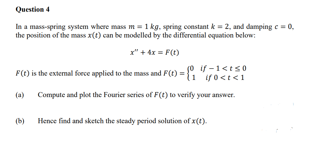 Question 4
In a mass-spring system where mass m = 1 kg, spring constant k = 2, and damping c = 0,
the position of the mass x(t) can be modelled by the differential equation below:
x" + 4x = F(t)
F(t) is the external force applied to the mass and F(t) = {01
if-1<t≤0
if 0<t<1
(a) Compute and plot the Fourier series of F(t) to verify your answer.
(b)
Hence find and sketch the steady period solution of x(t).