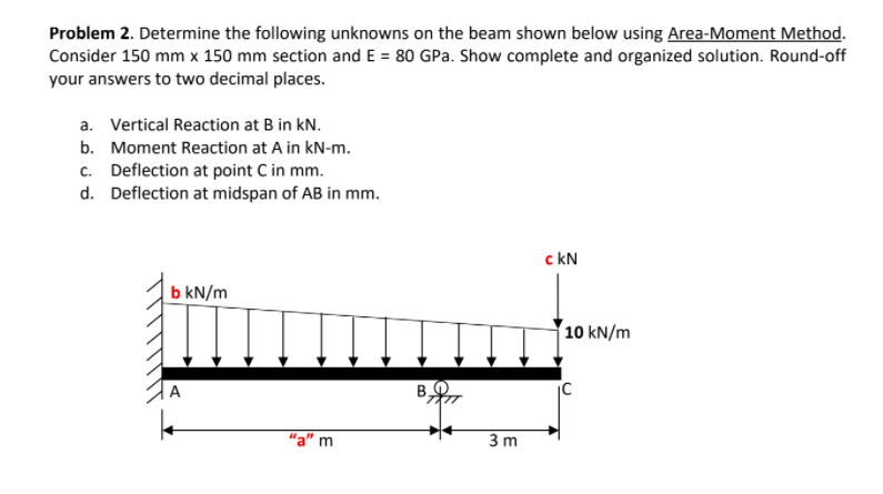 Problem 2. Determine the following unknowns on the beam shown below using Area-Moment Method.
Consider 150 mm x 150 mm section and E = 80 GPa. Show complete and organized solution. Round-off
your answers to two decimal places.
a. Vertical Reaction at B in kN.
b. Moment Reaction at A in kN-m.
c. Deflection at point C in mm.
d. Deflection at midspan of AB in mm.
c kN
b kN/m
10 kN/m
"a" m
3 m
