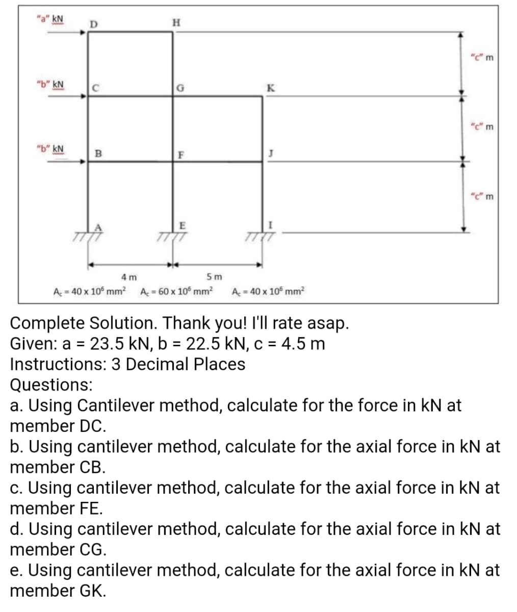 kN
"c" m
"b" kN
C
K
"c" m
"b" kN
B
"C" m
4 m
5m
A = 40 x 10° mm²
A = 60 x 10° mm²
A = 40 x 10° mm?
Complete Solution. Thank you! 'll rate asap.
Given: a = 23.5 kN, b = 22.5 kN, c = 4.5 m
Instructions: 3 Decimal Places
%3D
%3D
%3D
Questions:
a. Using Cantilever method, calculate for the force in kN at
member DC.
b. Using cantilever method, cal
member CB.
late for the axial force in kN at
c. Using cantilever method, calculate for the axial force in kN at
member FE.
d. Using cantilever method, calculate for the axial force in kN at
member CG.
e. Using cantilever method, calculate for the axial force in kN at
member GK.
