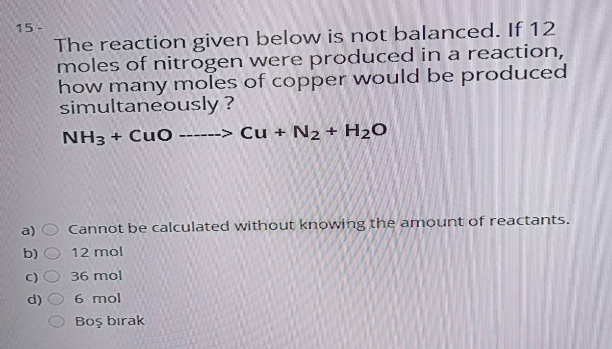 15-
The reaction given below is not balanced. If 12
moles of nitrogen were produced in a reaction,
how many moles of copper would be produced
simultaneously ?
NH3 + CuO
> Cu + N2 + H2O
----
a)
Cannot be calculated without knowing the anmount of reactants.
b) O 12 mol
C)
36 mol
d)
6 mol
Boş bırak
