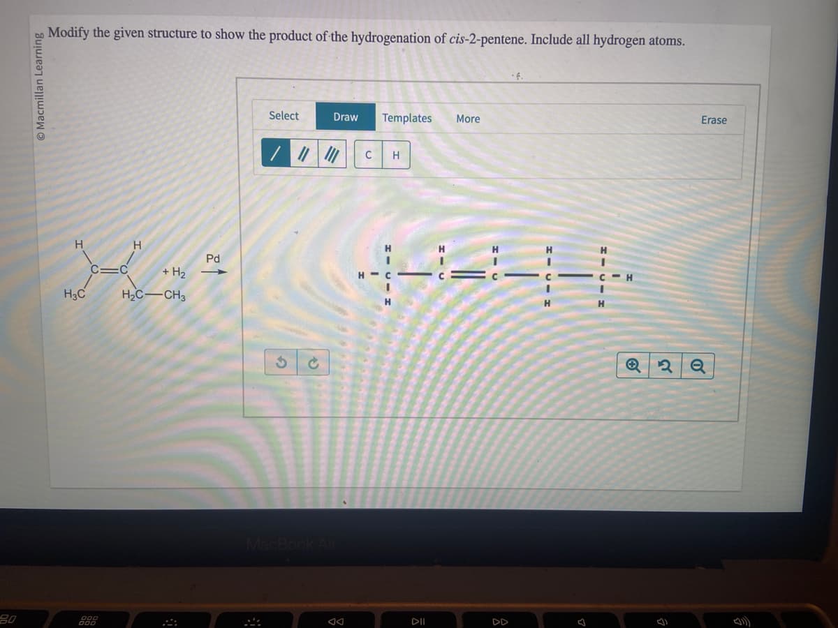 80
Macmillan Learning
Modify the given structure to show the product of the hydrogenation of cis-2-pentene. Include all hydrogen atoms.
H
H3C
C=C
000
000
H
+ H₂
H₂C-CH3
Pd
-
Select
///
Draw
MacBook Air
Templates
C H
H
I
н-с
I
H
DII
More
DD
H
H
H
H
Erase
Q2 2 Q
(1)