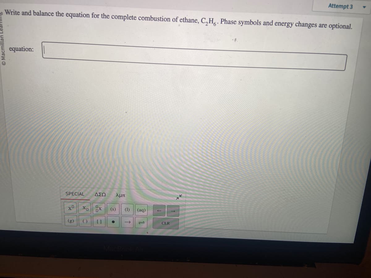 Write and balance the equation for the complete combustion of ethane, C₂Ho. Phase symbols and energy changes are optional.
equation:
SPECIAL
XD
(g)
X₂
()
ΔΣΩ λμπ
x
X
[]
(s) (1) (aq)
→
نے
Attempt 3
CLR
Y