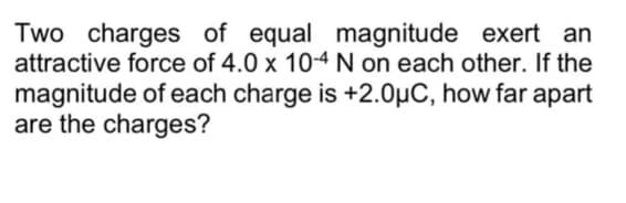 Two charges of equal magnitude exert an
attractive force of 4.0 x 10-4 N on each other. If the
magnitude of each charge is +2.0μC, how far apart
are the charges?