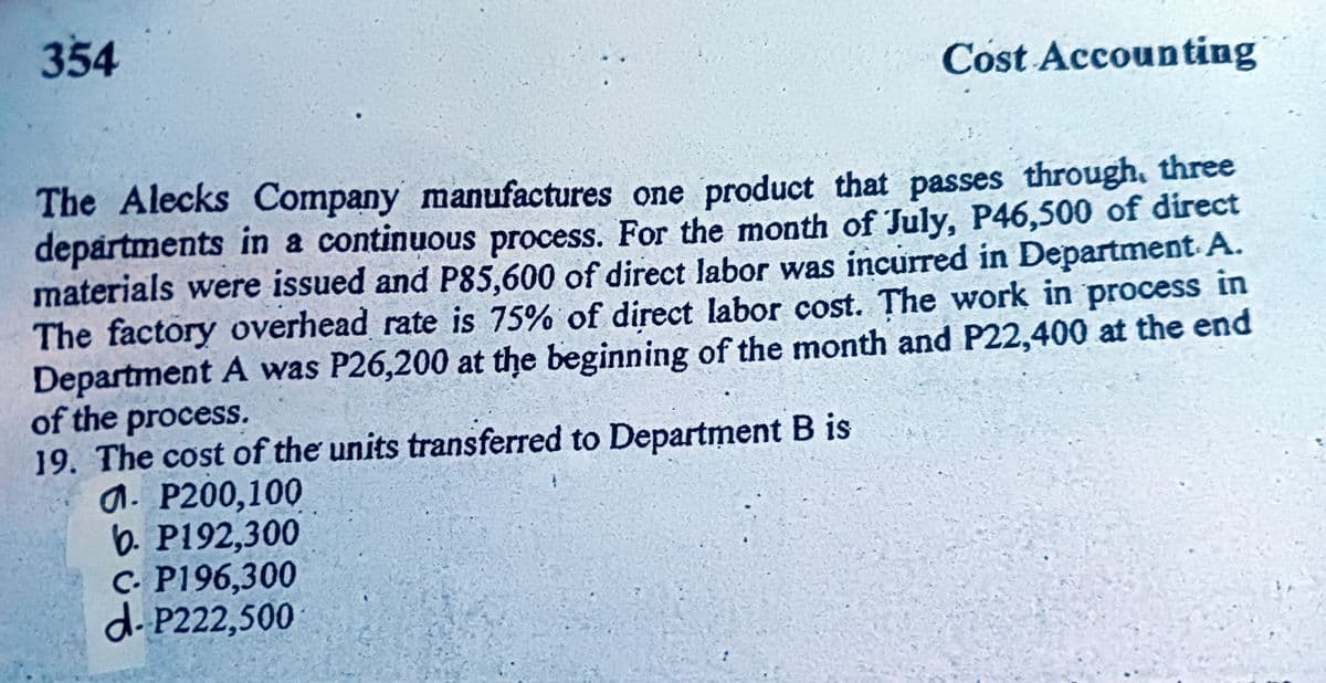 354
Cost Accounting
The Alecks Company manufactures one product that passes through. three
departments in a continuous process. For the month of July, P46,500 of direct
materials were issued and P85,600 of direct labor was incurred in Department A.
The factory overhead rate is 75% of direct labor cost. The work in process in
Department A was P26,200 at the beginning of the month and P22,400 at the end
of the process.
19. The cost of the units transferred to Department B is
a. P200,100
b. P192,300
C. P196,300
d.P222,500
